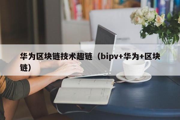 华为区块链技术趣链(bipv+华为+区块链)