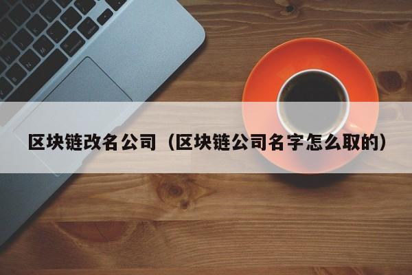 区块链改名公司(区块链公司名字怎么取的)